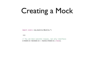 Creating a Mock

import static org.mockito.Mockito.*;


...
// You can mock concrete classes, not only interfaces
LinkedList mockedList = mock(LinkedList.class);
 