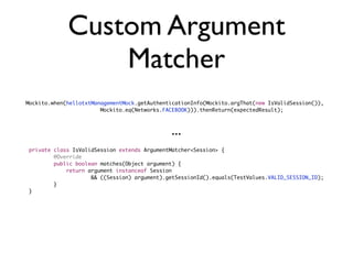 Custom Argument
                  Matcher
Mockito.when(hellotxtManagementMock.getAuthenticationInfo(Mockito.argThat(new IsValidSession()),
	   	   	   	   	   	   Mockito.eq(Networks.FACEBOOK))).thenReturn(expectedResult);



                                               ...
private   class IsValidSession extends ArgumentMatcher<Session> {
	   	     @Override
	   	     public boolean matches(Object argument) {
	   	     	   return argument instanceof Session
	   	     	   	   	   && ((Session) argument).getSessionId().equals(TestValues.VALID_SESSION_ID);
	   	     }
}
 