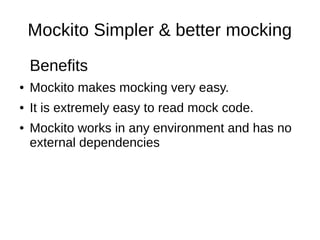 Mockito Simpler & better mocking 
Benefits 
● Mockito makes mocking very easy. 
● It is extremely easy to read mock code. 
● Mockito works in any environment and has no 
external dependencies 
 
