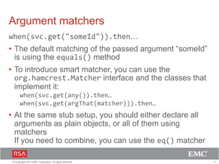 11© Copyright 2011 EMC Corporation. All rights reserved.
Argument matchers
when(svc.get("someId")).then…
• The default matching of the passed argument “someId”
is using the equals() method
• To introduce smart matcher, you can use the
org.hamcrest.Matcher interface and the classes that
implement it:
when(svc.get(any()).then…
when(svc.get(argThat(matcher))).then…
• At the same stub setup, you should either declare all
arguments as plain objects, or all of them using
matchers
If you need to combine, you can use the eq() matcher
 