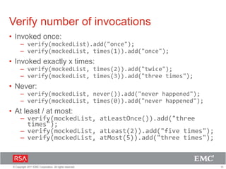 13© Copyright 2011 EMC Corporation. All rights reserved.
Verify number of invocations
• Invoked once:
– verify(mockedList).add("once");
– verify(mockedList, times(1)).add("once");
• Invoked exactly x times:
– verify(mockedList, times(2)).add("twice");
– verify(mockedList, times(3)).add("three times");
• Never:
– verify(mockedList, never()).add("never happened");
– verify(mockedList, times(0)).add("never happened");
• At least / at most:
– verify(mockedList, atLeastOnce()).add("three
times");
– verify(mockedList, atLeast(2)).add("five times");
– verify(mockedList, atMost(5)).add("three times");
 