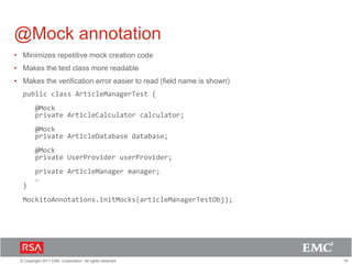 15© Copyright 2011 EMC Corporation. All rights reserved.
@Mock annotation
• Minimizes repetitive mock creation code
• Makes the test class more readable
• Makes the verification error easier to read (field name is shown)
public class ArticleManagerTest {
@Mock
private ArticleCalculator calculator;
@Mock
private ArticleDatabase database;
@Mock
private UserProvider userProvider;
private ArticleManager manager;
…
}
MockitoAnnotations.initMocks(articleManagerTestObj);
 