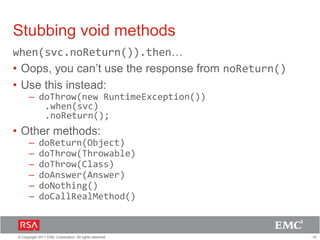 16© Copyright 2011 EMC Corporation. All rights reserved.
Stubbing void methods
when(svc.noReturn()).then…
• Oops, you can’t use the response from noReturn()
• Use this instead:
– doThrow(new RuntimeException())
.when(svc)
.noReturn();
• Other methods:
– doReturn(Object)
– doThrow(Throwable)
– doThrow(Class)
– doAnswer(Answer)
– doNothing()
– doCallRealMethod()
 