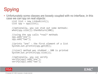 17© Copyright 2011 EMC Corporation. All rights reserved.
Spying
• Unfortunately some classes are loosely coupled with no interface, in this
case we can spy on real objects:
List list = new LinkedList();
List spy = spy(list);
//optionally, you can stub out some methods:
when(spy.size()).thenReturn(100);
//using the spy calls *real* methods
spy.add("one");
spy.add("two");
//prints "one" - the first element of a list
System.out.println(spy.get(0));
//size() method was stubbed - 100 is printed
System.out.println(spy.size());
//optionally, you can verify
verify(spy).add("one");
verify(spy).add("two");
 