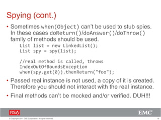 18© Copyright 2011 EMC Corporation. All rights reserved.
Spying (cont.)
• Sometimes when(Object) can’t be used to stub spies.
In these cases doReturn()/doAnswer()/doThrow()
family of methods should be used.
List list = new LinkedList();
List spy = spy(list);
//real method is called, throws
IndexOutOfBoundsException
when(spy.get(0)).thenReturn("foo");
• Passed real instance is not used, a copy of it is created.
Therefore you should not interact with the real instance.
• Final methods can’t be mocked and/or verified. DUH!!!
 