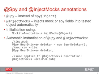 19© Copyright 2011 EMC Corporation. All rights reserved.
@Spy and @InjectMocks annotations
• @Spy – instead of spy(Object)
• @InjectMocks – injects mock or spy fields into tested
object automatically
• Initialization using:
MockitoAnnotations.initMocks(Object)
• Automatic instantiation of @Spy and @InjectMocks:
//instead:
@Spy BeerDrinker drinker = new BeerDrinker();
//you can write:
@Spy BeerDrinker drinker;
//same applies to @InjectMocks annotation:
@InjectMocks LocalPub pub;
 