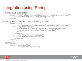 21© Copyright 2011 EMC Corporation. All rights reserved.
Integration using Spring
• Simple XML initialization:
<bean id="dao" class="org.mockito.Mockito" factory-method="mock">
<constructor-arg value="com.package.Dao" />
</bean>
• Spring XML initialization with autowiring support:
<bean id="dao"
class="org.springframework.aop.framework.ProxyFactoryBean">
<property name="target">
<bean class="org.mockito.Mockito" factory-method="mock">
<constructor-arg value="com.package.Dao" />
</bean>
</property>
<property name="proxyInterfaces">
<value>com.package.Dao</value>
</property>
</bean>
• Springockito:
<mockito:mock id="dao"
class="com.package.Dao" />
 