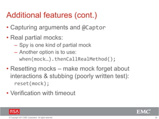 26© Copyright 2011 EMC Corporation. All rights reserved.
Additional features (cont.)
• Capturing arguments and @Captor
• Real partial mocks:
– Spy is one kind of partial mock
– Another option is to use:
when(mock…).thenCallRealMethod();
• Resetting mocks – make mock forget about
interactions & stubbing (poorly written test):
reset(mock);
• Verification with timeout
 