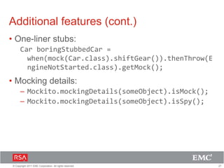 27© Copyright 2011 EMC Corporation. All rights reserved.
Additional features (cont.)
• One-liner stubs:
Car boringStubbedCar =
when(mock(Car.class).shiftGear()).thenThrow(E
ngineNotStarted.class).getMock();
• Mocking details:
– Mockito.mockingDetails(someObject).isMock();
– Mockito.mockingDetails(someObject).isSpy();
 