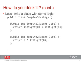 6© Copyright 2011 EMC Corporation. All rights reserved.
How do you drink it ? (cont.)
• Let’s write a class with some logic:
public class ComplexStrategy {
public int compute1(Items list) {
return list.get(0) + list.get(1);
}
public int compute2(Items list) {
return 2 * list.get(0);
}
}
 