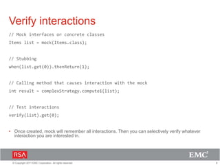 8© Copyright 2011 EMC Corporation. All rights reserved.
Verify interactions
// Mock interfaces or concrete classes
Items list = mock(Items.class);
// Stubbing
when(list.get(0)).thenReturn(1);
// Calling method that causes interaction with the mock
int result = complexStrategy.compute1(list);
// Test interactions
verify(list).get(0);
• Once created, mock will remember all interactions. Then you can selectively verify whatever
interaction you are interested in.
 