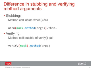 9© Copyright 2011 EMC Corporation. All rights reserved.
Difference in stubbing and verifying
method arguments
• Stubbing:
Method call inside when() call
when(mock.method(args)).then…
• Verifying:
Method call outside of verify() call
verify(mock).method(args)
 