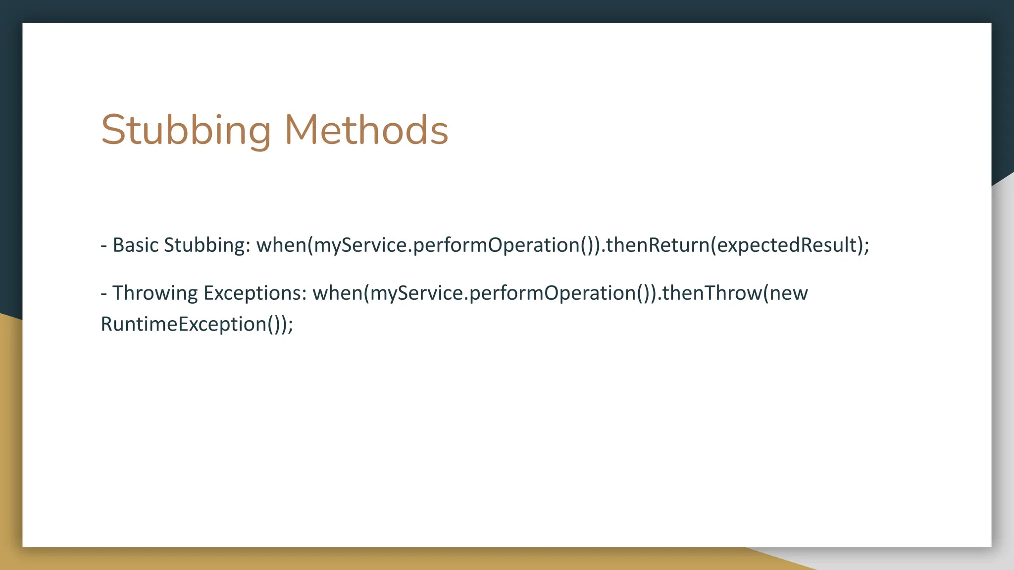 Stubbing Methods
- Basic Stubbing: when(myService.performOperation()).thenReturn(expectedResult);
- Throwing Exceptions: when(myService.performOperation()).thenThrow(new
RuntimeException());
 