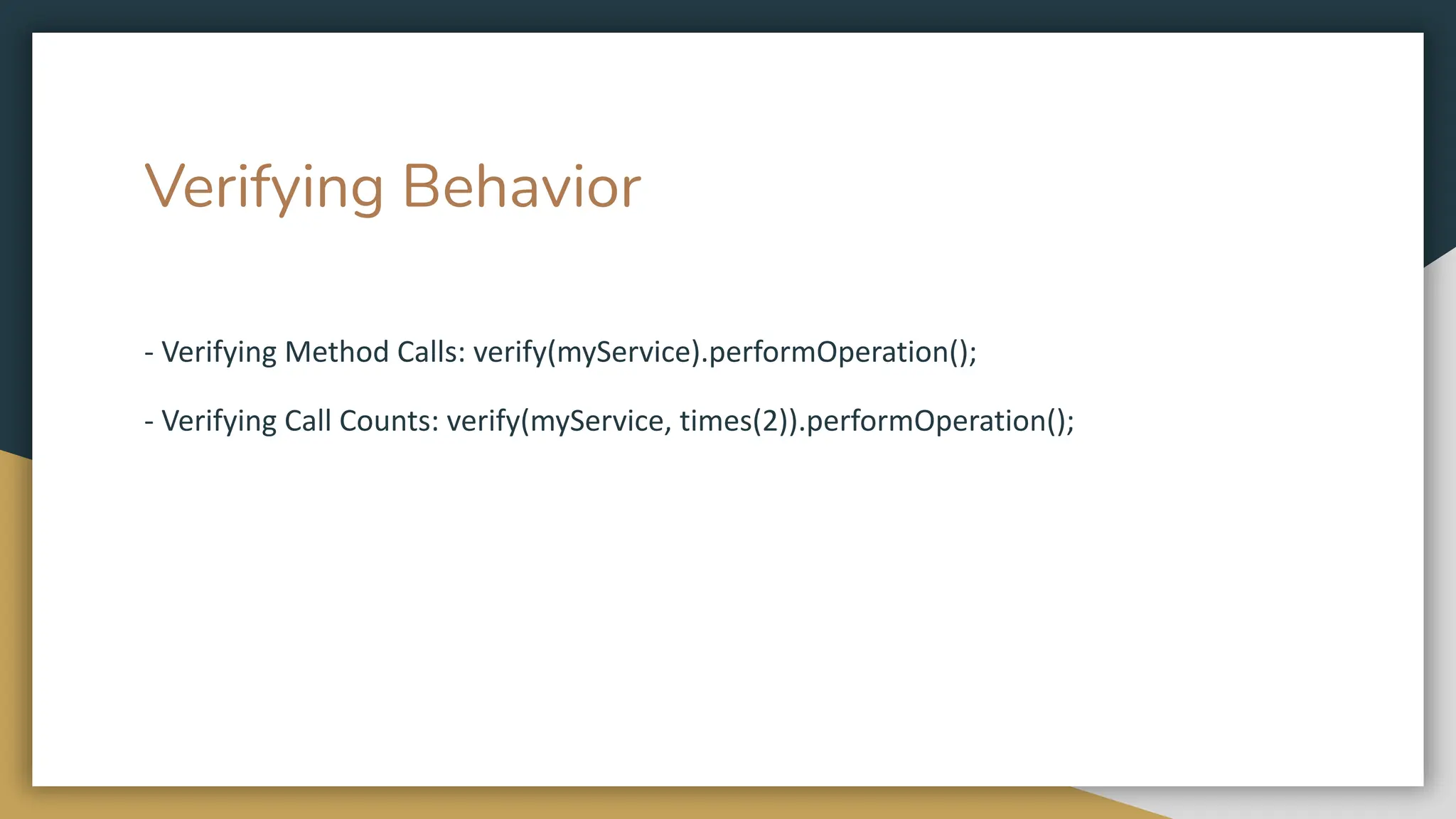 Verifying Behavior
- Verifying Method Calls: verify(myService).performOperation();
- Verifying Call Counts: verify(myService, times(2)).performOperation();
 