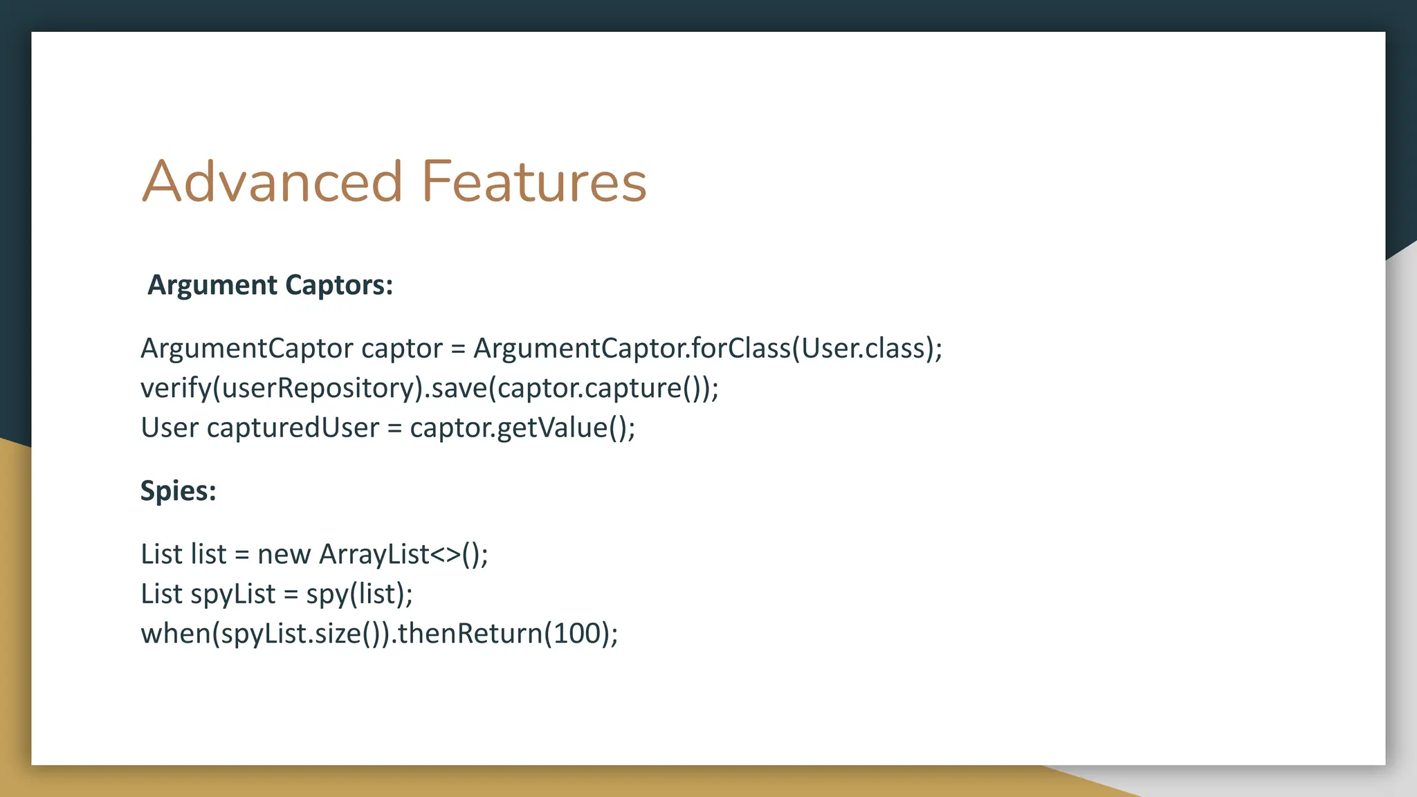 Advanced Features
Argument Captors:
ArgumentCaptor captor = ArgumentCaptor.forClass(User.class);
verify(userRepository).save(captor.capture());
User capturedUser = captor.getValue();
Spies:
List list = new ArrayList<>();
List spyList = spy(list);
when(spyList.size()).thenReturn(100);
 