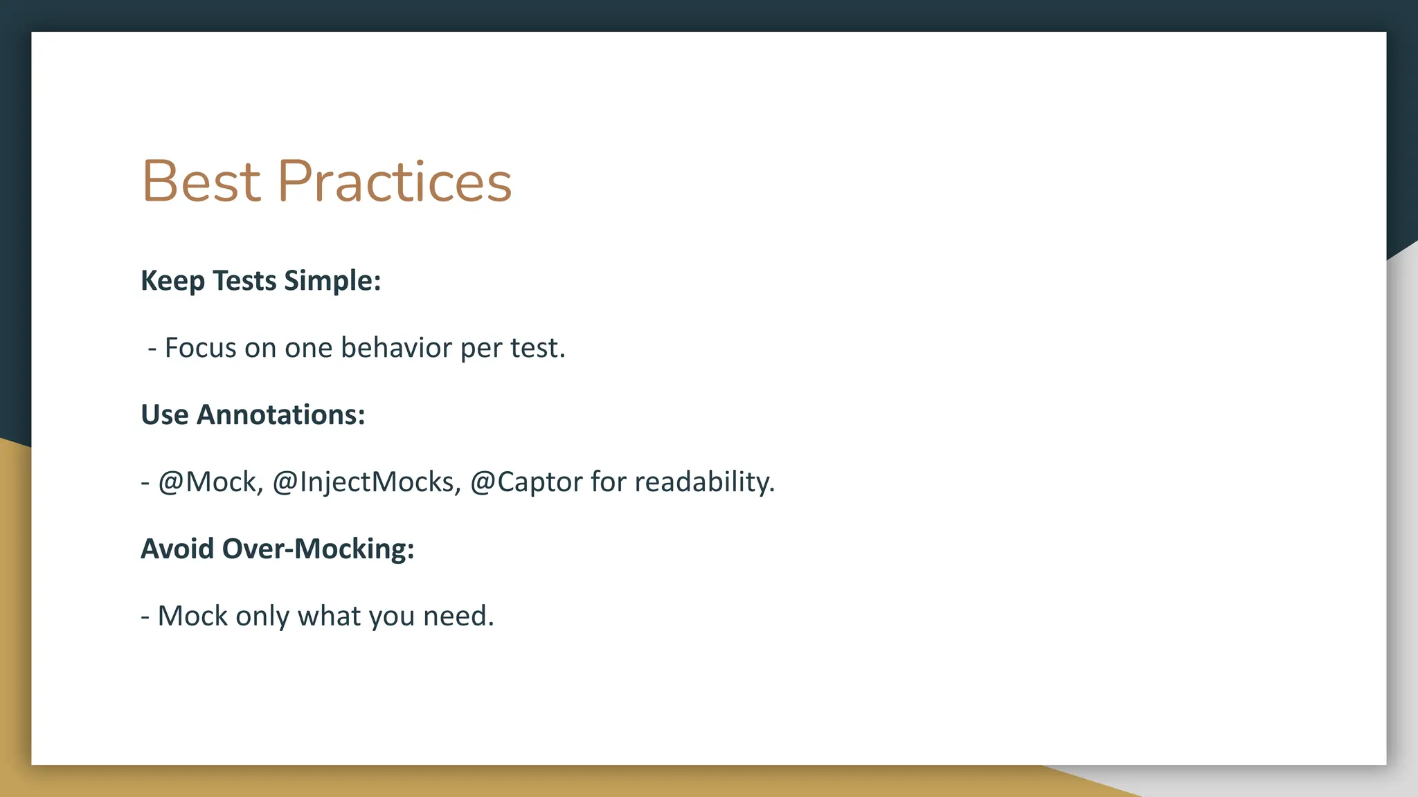 Best Practices
Keep Tests Simple:
- Focus on one behavior per test.
Use Annotations:
- @Mock, @InjectMocks, @Captor for readability.
Avoid Over-Mocking:
- Mock only what you need.
 