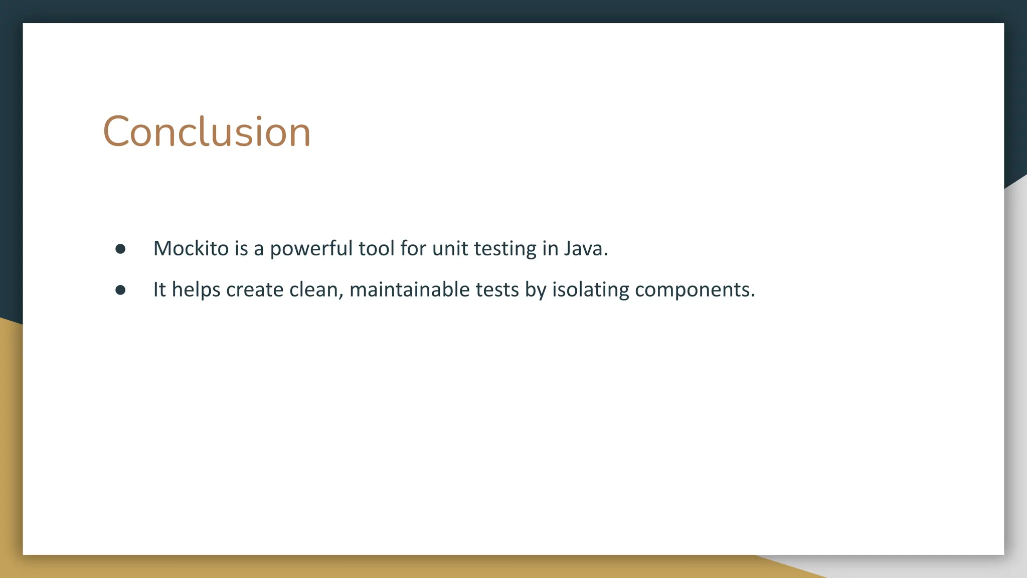 Conclusion
● Mockito is a powerful tool for unit testing in Java.
● It helps create clean, maintainable tests by isolating components.
 