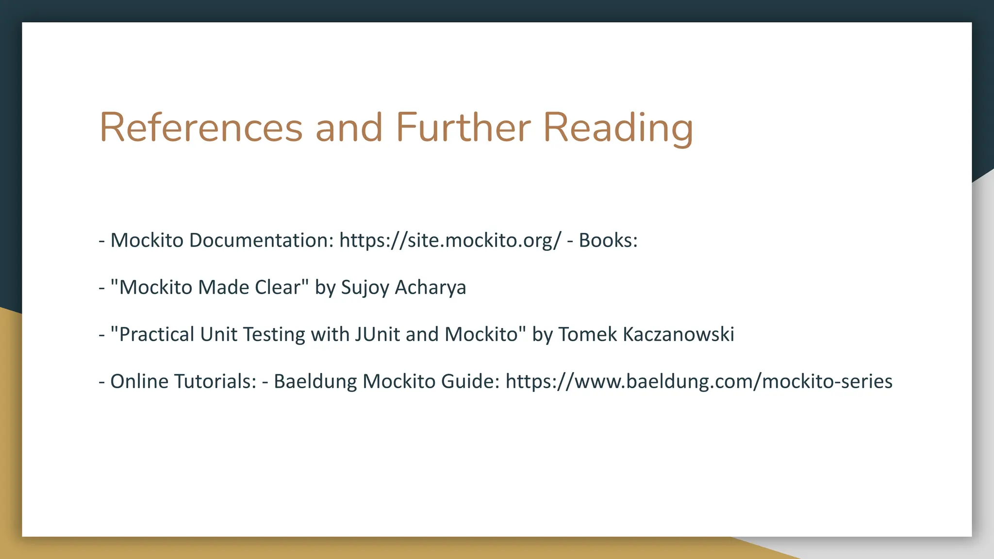References and Further Reading
- Mockito Documentation: https://site.mockito.org/ - Books:
- "Mockito Made Clear" by Sujoy Acharya
- "Practical Unit Testing with JUnit and Mockito" by Tomek Kaczanowski
- Online Tutorials: - Baeldung Mockito Guide: https://www.baeldung.com/mockito-series
 