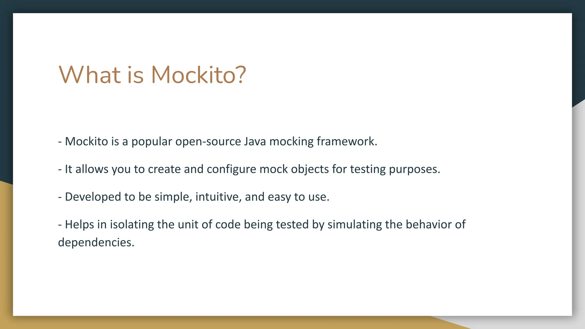 What is Mockito?
- Mockito is a popular open-source Java mocking framework.
- It allows you to create and configure mock objects for testing purposes.
- Developed to be simple, intuitive, and easy to use.
- Helps in isolating the unit of code being tested by simulating the behavior of
dependencies.
 