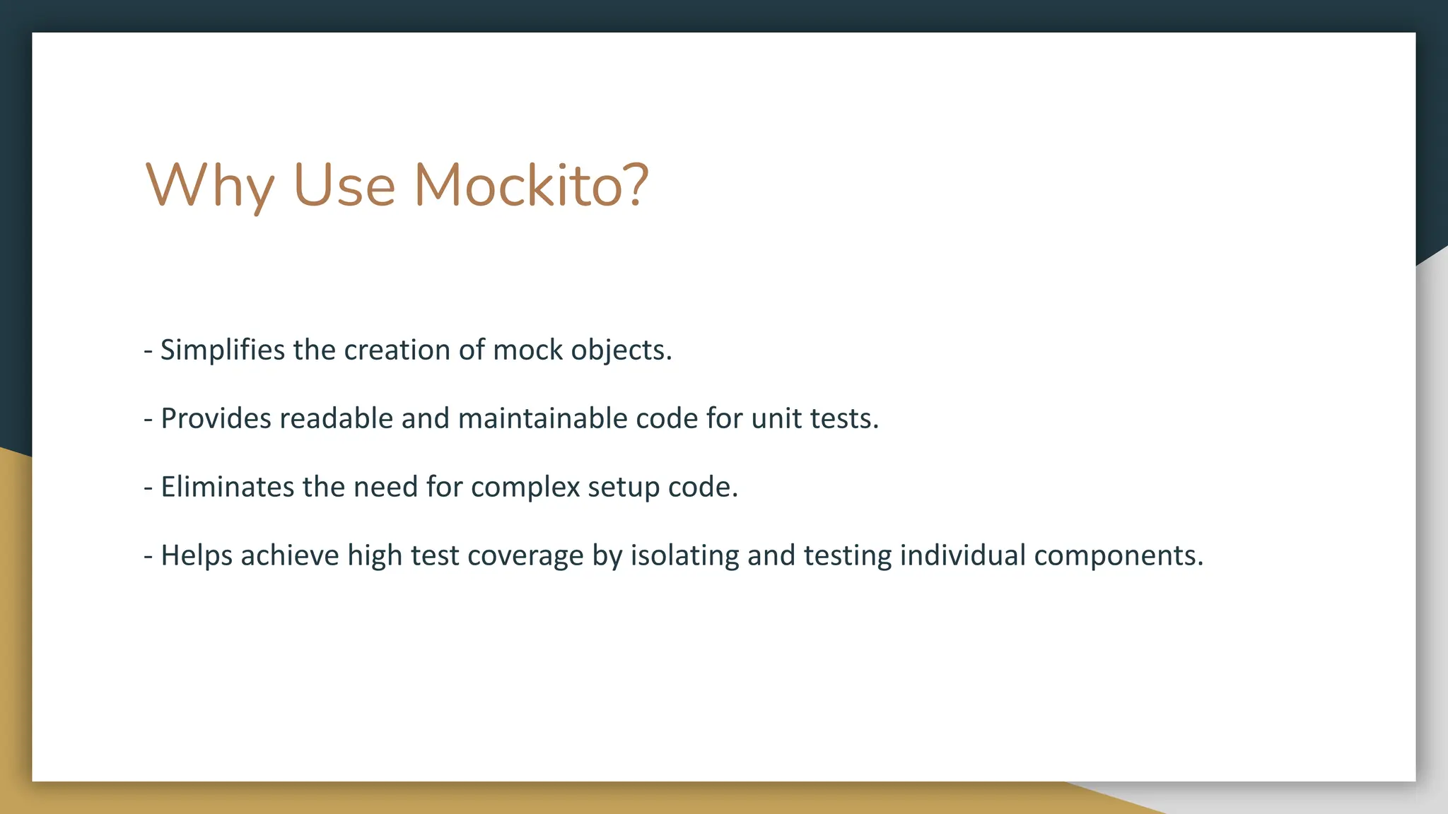 Why Use Mockito?
- Simplifies the creation of mock objects.
- Provides readable and maintainable code for unit tests.
- Eliminates the need for complex setup code.
- Helps achieve high test coverage by isolating and testing individual components.
 