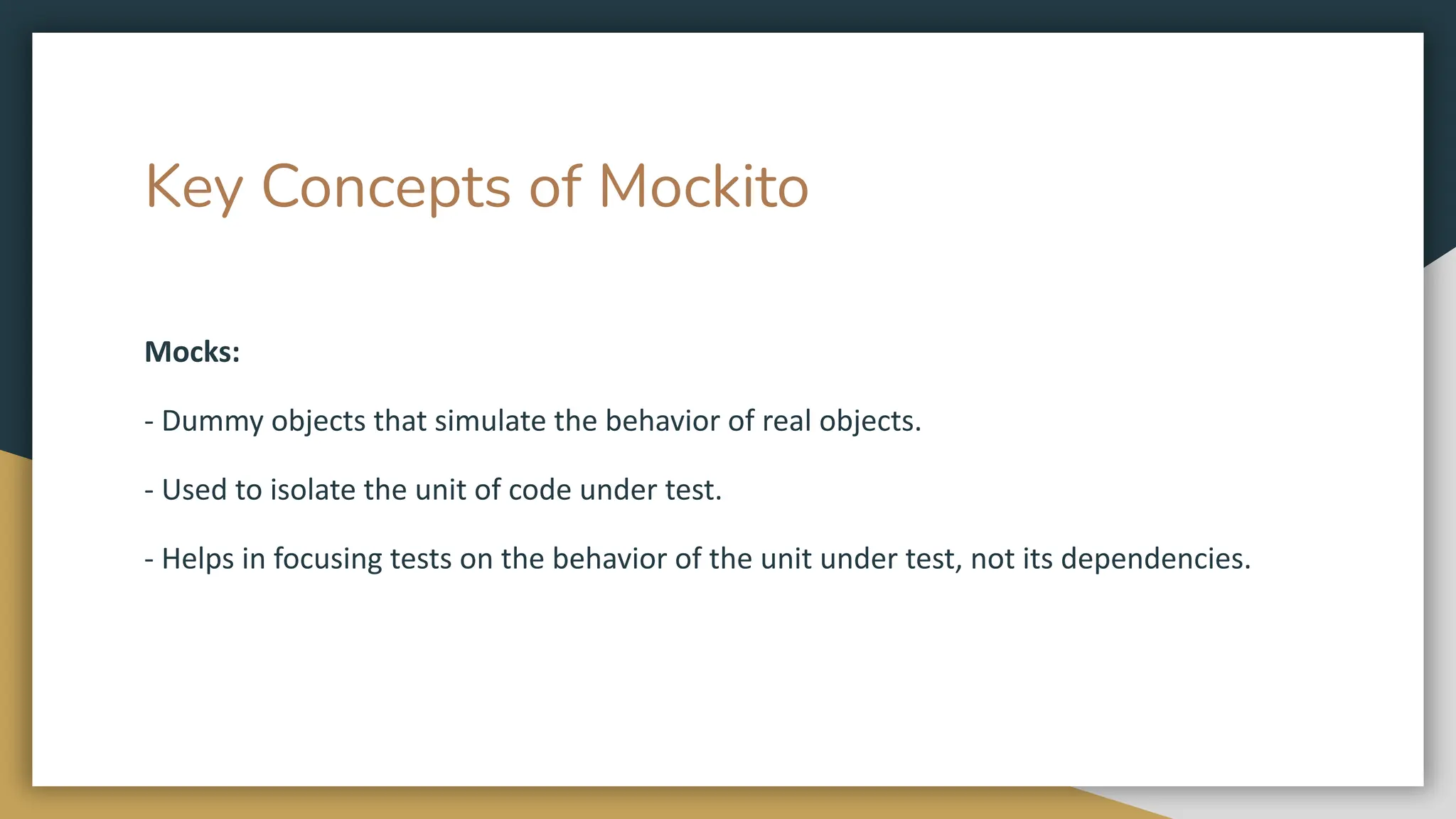 Key Concepts of Mockito
Mocks:
- Dummy objects that simulate the behavior of real objects.
- Used to isolate the unit of code under test.
- Helps in focusing tests on the behavior of the unit under test, not its dependencies.
 