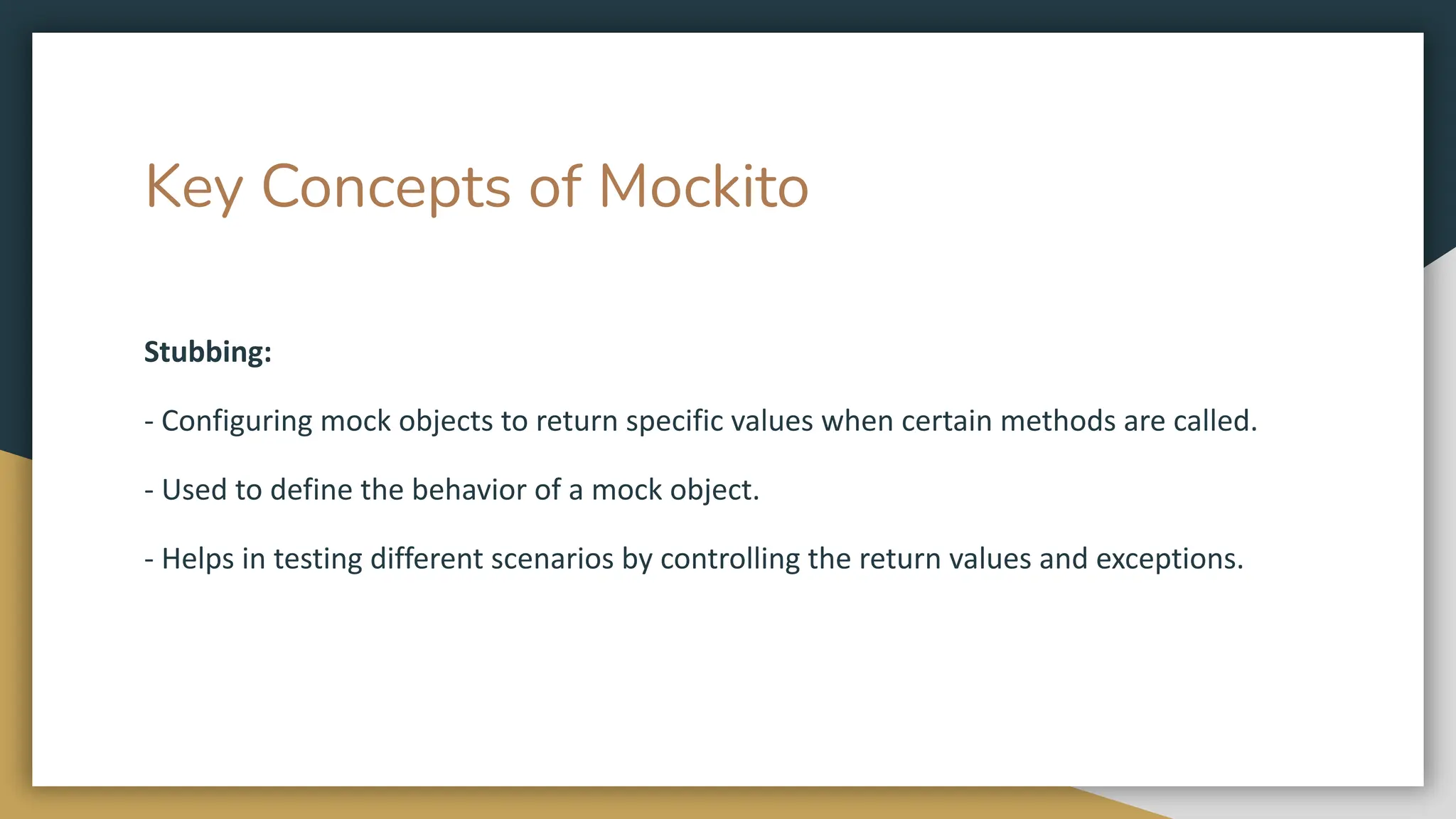 Key Concepts of Mockito
Stubbing:
- Configuring mock objects to return specific values when certain methods are called.
- Used to define the behavior of a mock object.
- Helps in testing different scenarios by controlling the return values and exceptions.
 