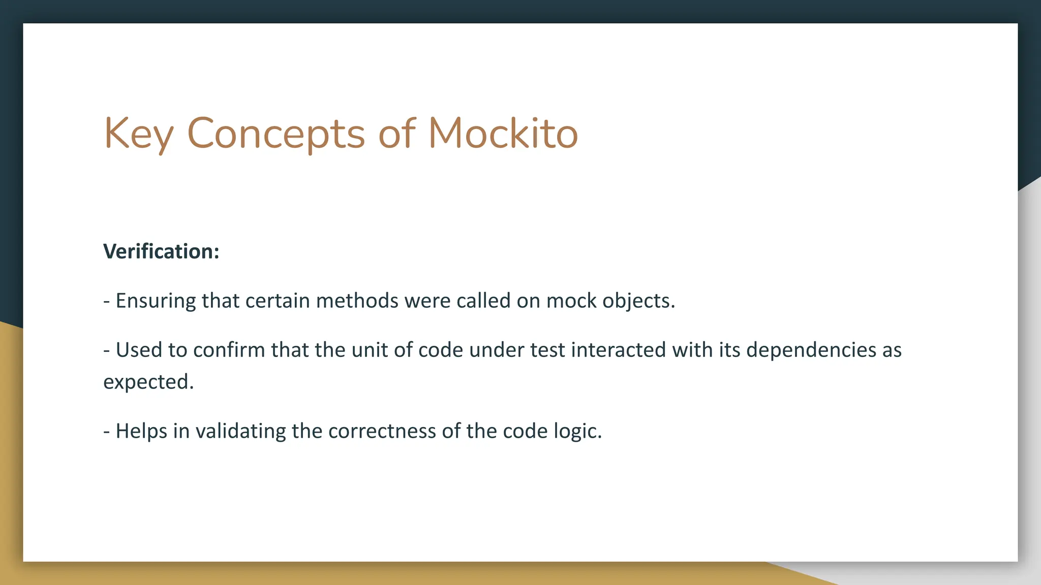 Key Concepts of Mockito
Verification:
- Ensuring that certain methods were called on mock objects.
- Used to confirm that the unit of code under test interacted with its dependencies as
expected.
- Helps in validating the correctness of the code logic.
 