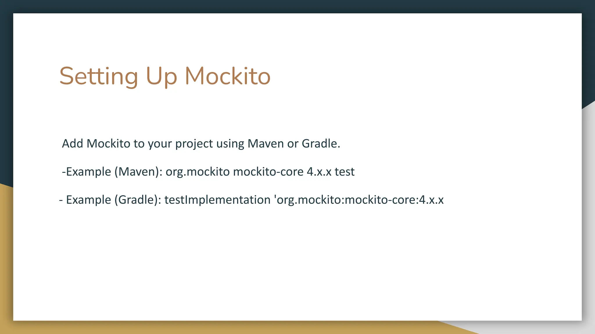 Setting Up Mockito
Add Mockito to your project using Maven or Gradle.
-Example (Maven): org.mockito mockito-core 4.x.x test
- Example (Gradle): testImplementation 'org.mockito:mockito-core:4.x.x
 