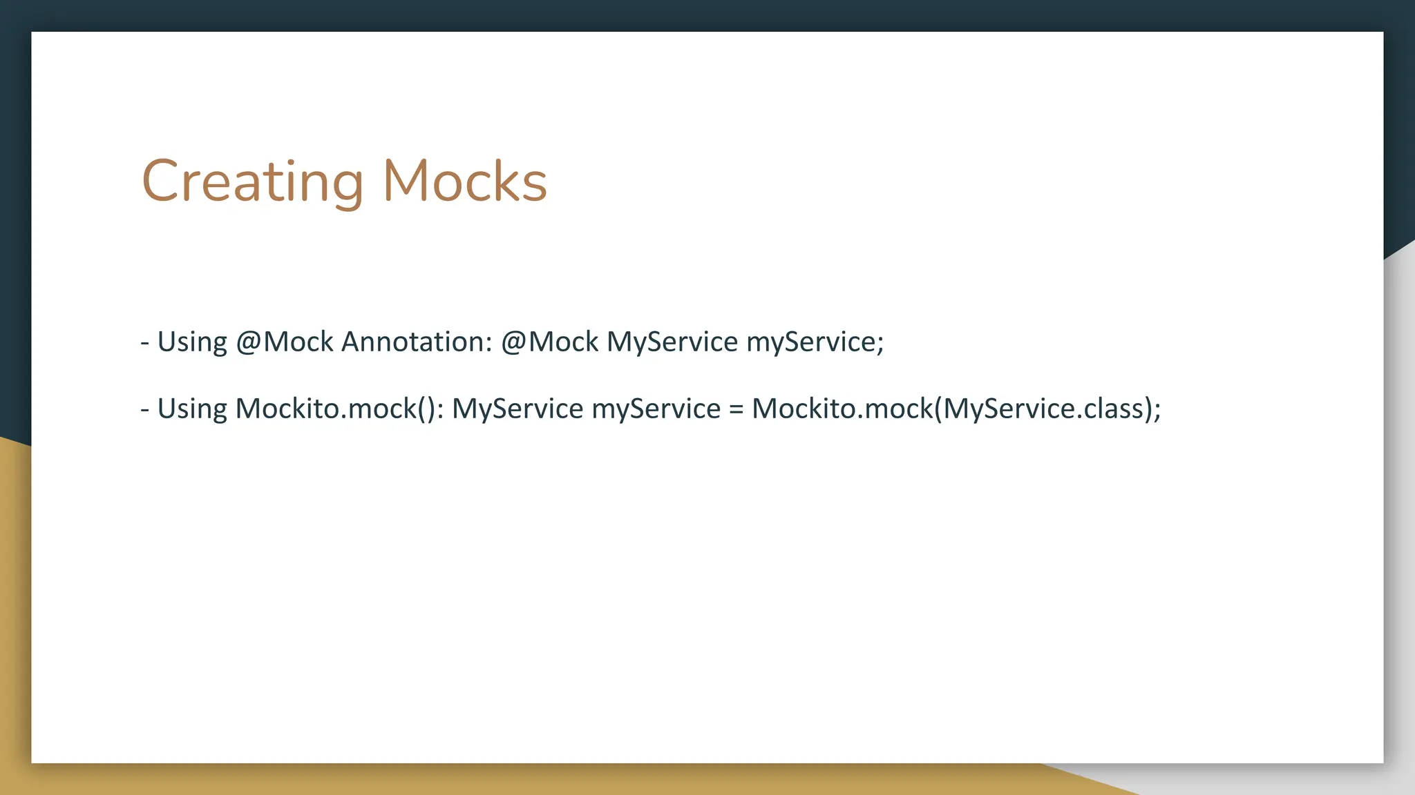 Creating Mocks
- Using @Mock Annotation: @Mock MyService myService;
- Using Mockito.mock(): MyService myService = Mockito.mock(MyService.class);
 