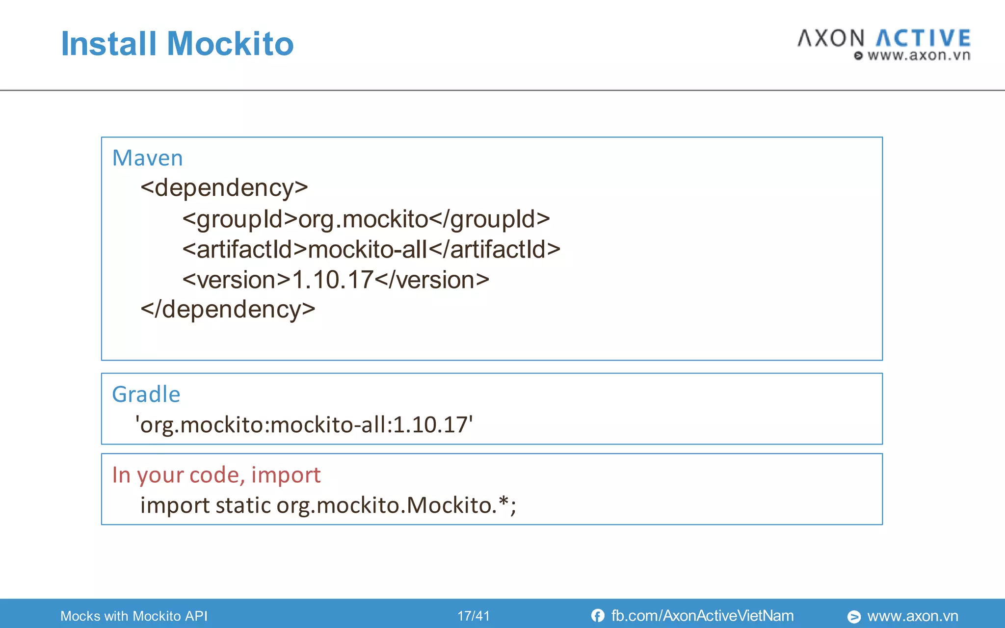 www.axon.vnfb.com/AxonActiveVietNam
Install Mockito
Maven
<dependency>
<groupId>org.mockito</groupId>
<artifactId>mockito-all</artifactId>
<version>1.10.17</version>
</dependency>
Gradle
'org.mockito:mockito-all:1.10.17'
In your code, import
import static org.mockito.Mockito.*;
Mocks with Mockito API 17/41
 