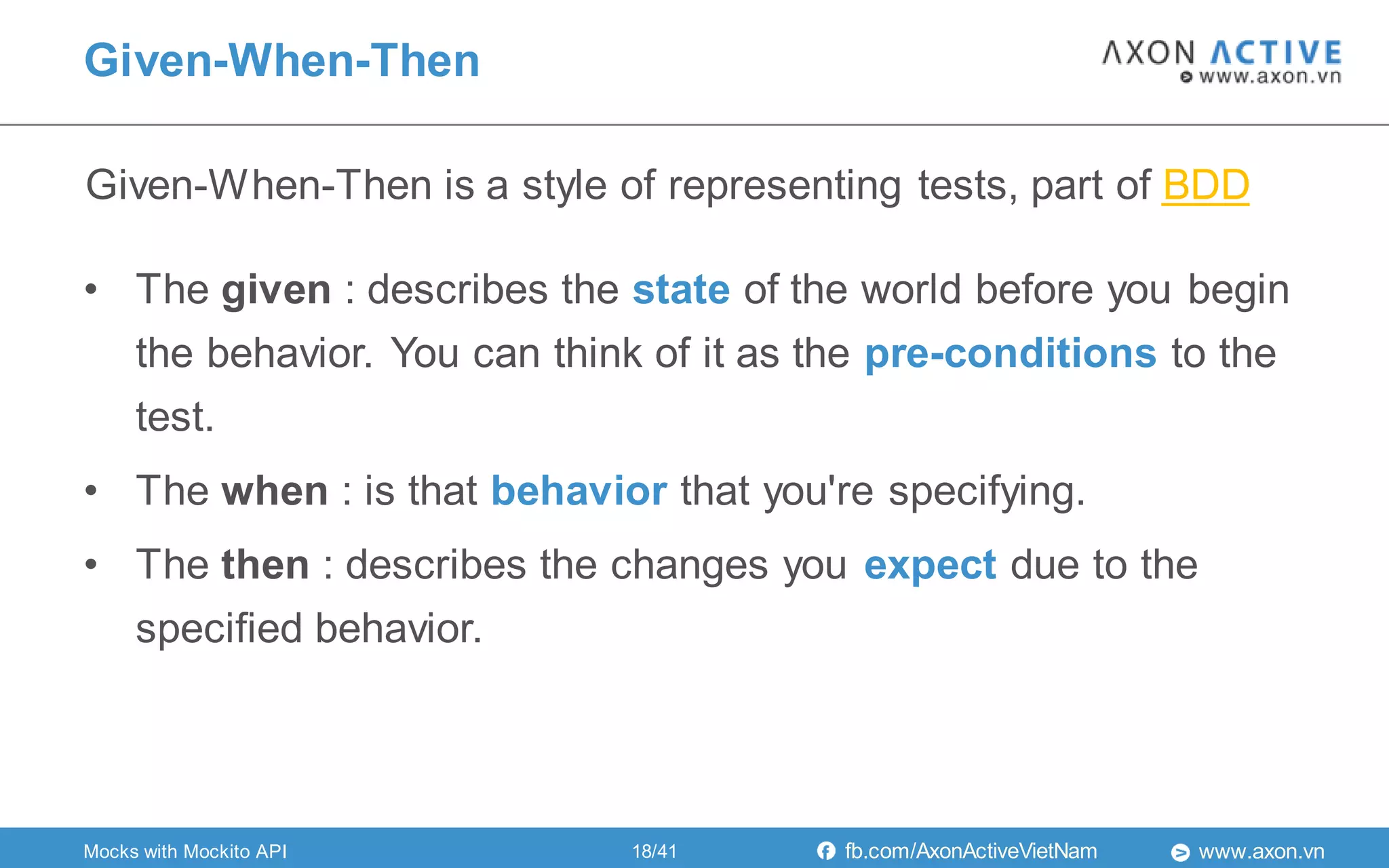 www.axon.vnfb.com/AxonActiveVietNam
• The given : describes the state of the world before you begin
the behavior. You can think of it as the pre-conditions to the
test.
• The when : is that behavior that you're specifying.
• The then : describes the changes you expect due to the
specified behavior.
Given-When-Then is a style of representing tests, part of BDD
Given-When-Then
18/41Mocks with Mockito API
 