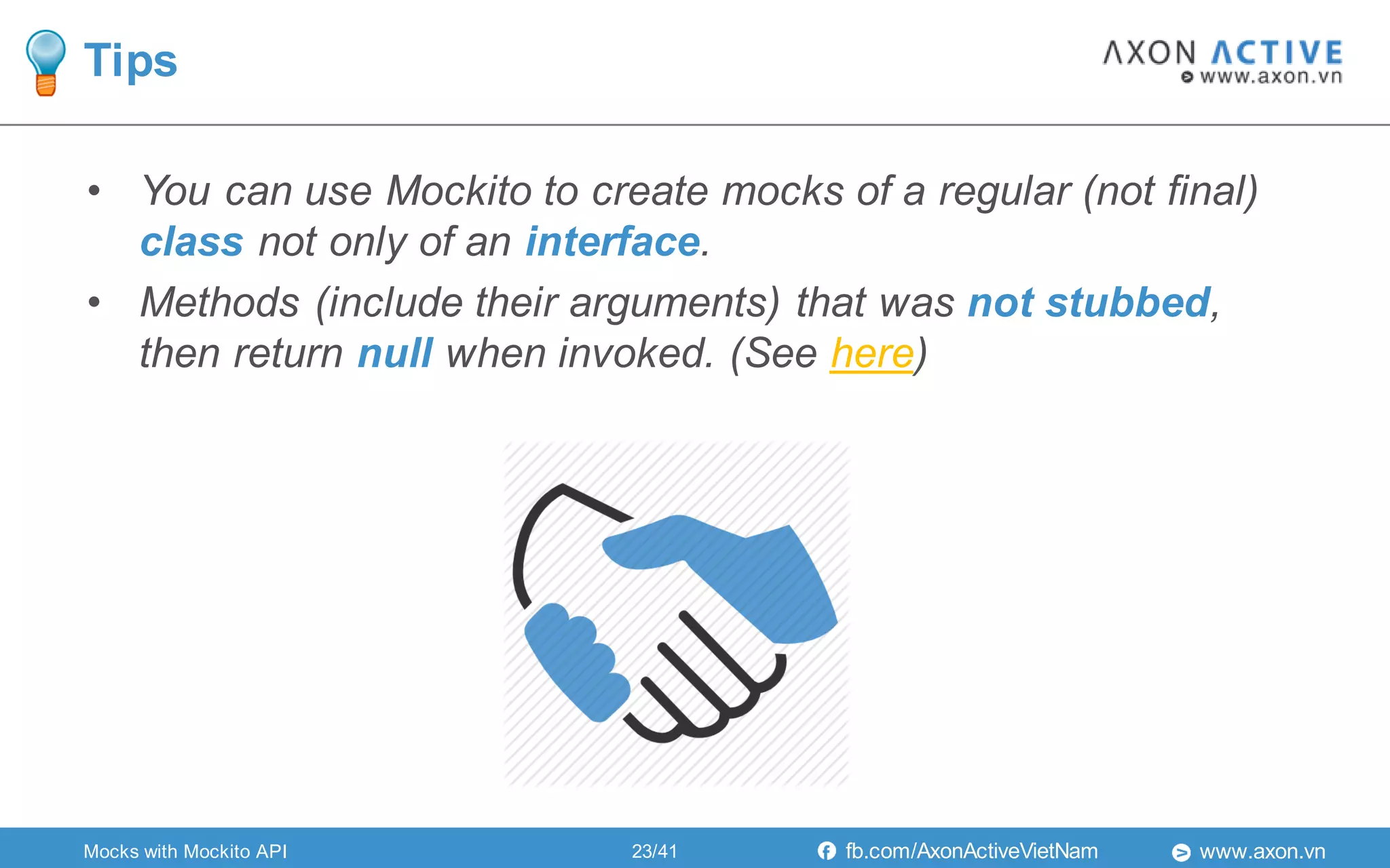 www.axon.vnfb.com/AxonActiveVietNam
• You can use Mockito to create mocks of a regular (not final)
class not only of an interface.
• Methods (include their arguments) that was not stubbed,
then return null when invoked. (See here)
Tips
Mocks with Mockito API 23/41
 