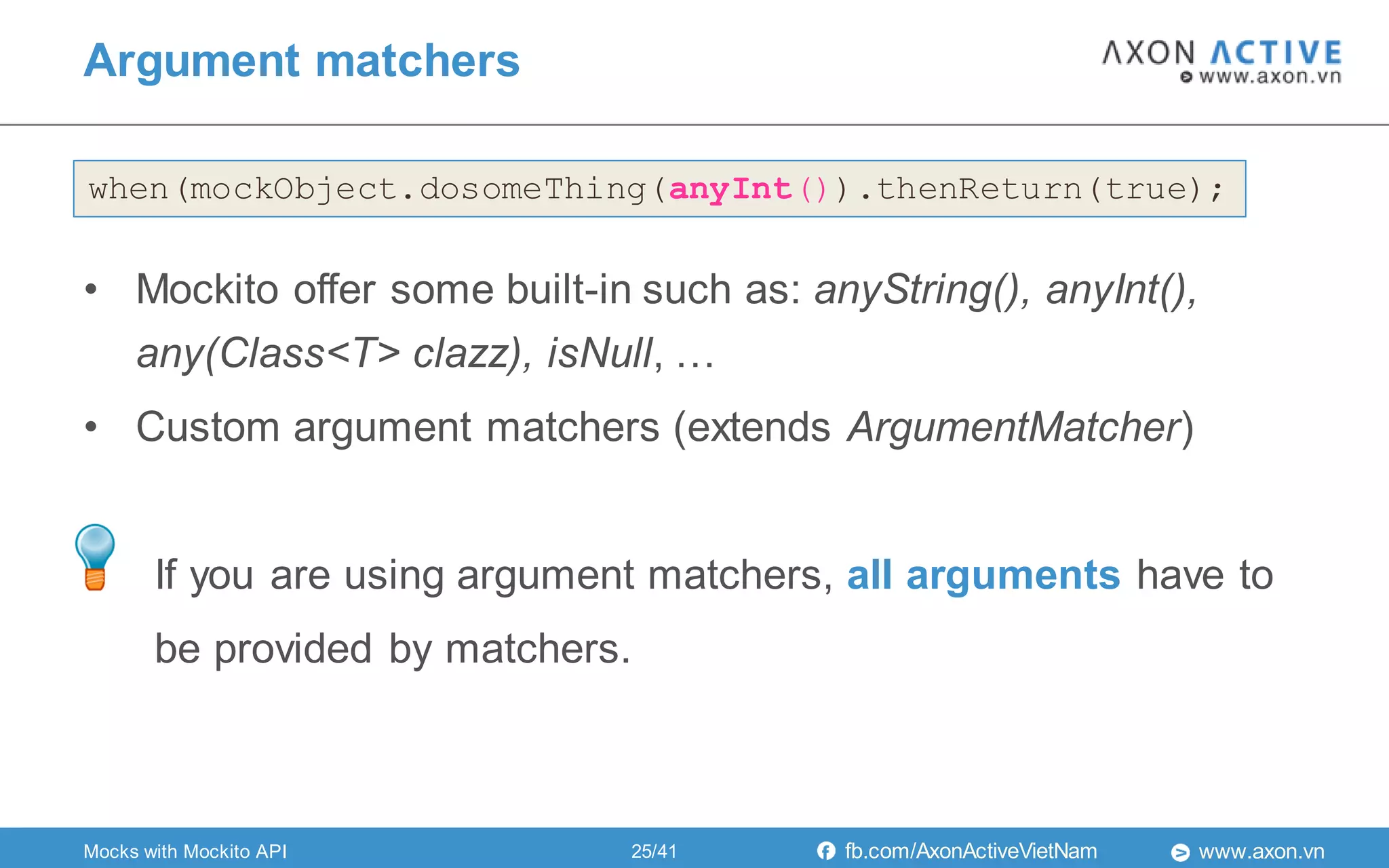 www.axon.vnfb.com/AxonActiveVietNam
Argument matchers
when(mockObject.dosomeThing(anyInt()).thenReturn(true);
• Mockito offer some built-in such as: anyString(), anyInt(),
any(Class<T> clazz), isNull, …
• Custom argument matchers (extends ArgumentMatcher)
If you are using argument matchers, all arguments have to
be provided by matchers.
Mocks with Mockito API 25/41
 