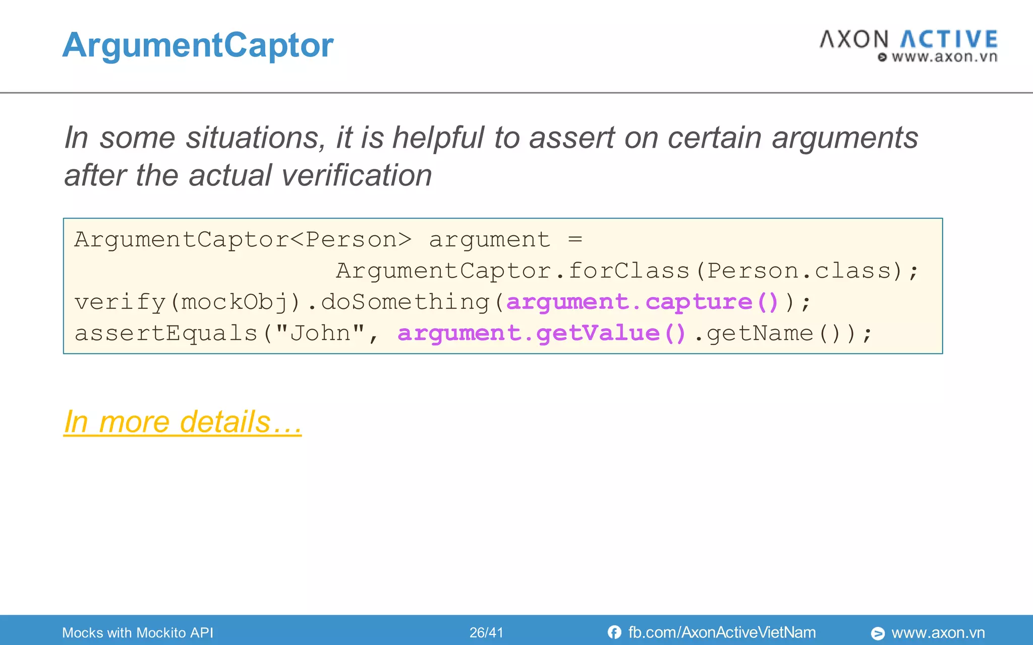 www.axon.vnfb.com/AxonActiveVietNam
In some situations, it is helpful to assert on certain arguments
after the actual verification
ArgumentCaptor
Mocks with Mockito API
ArgumentCaptor<Person> argument =
ArgumentCaptor.forClass(Person.class);
verify(mockObj).doSomething(argument.capture());
assertEquals("John", argument.getValue().getName());
In more details…
26/41
 