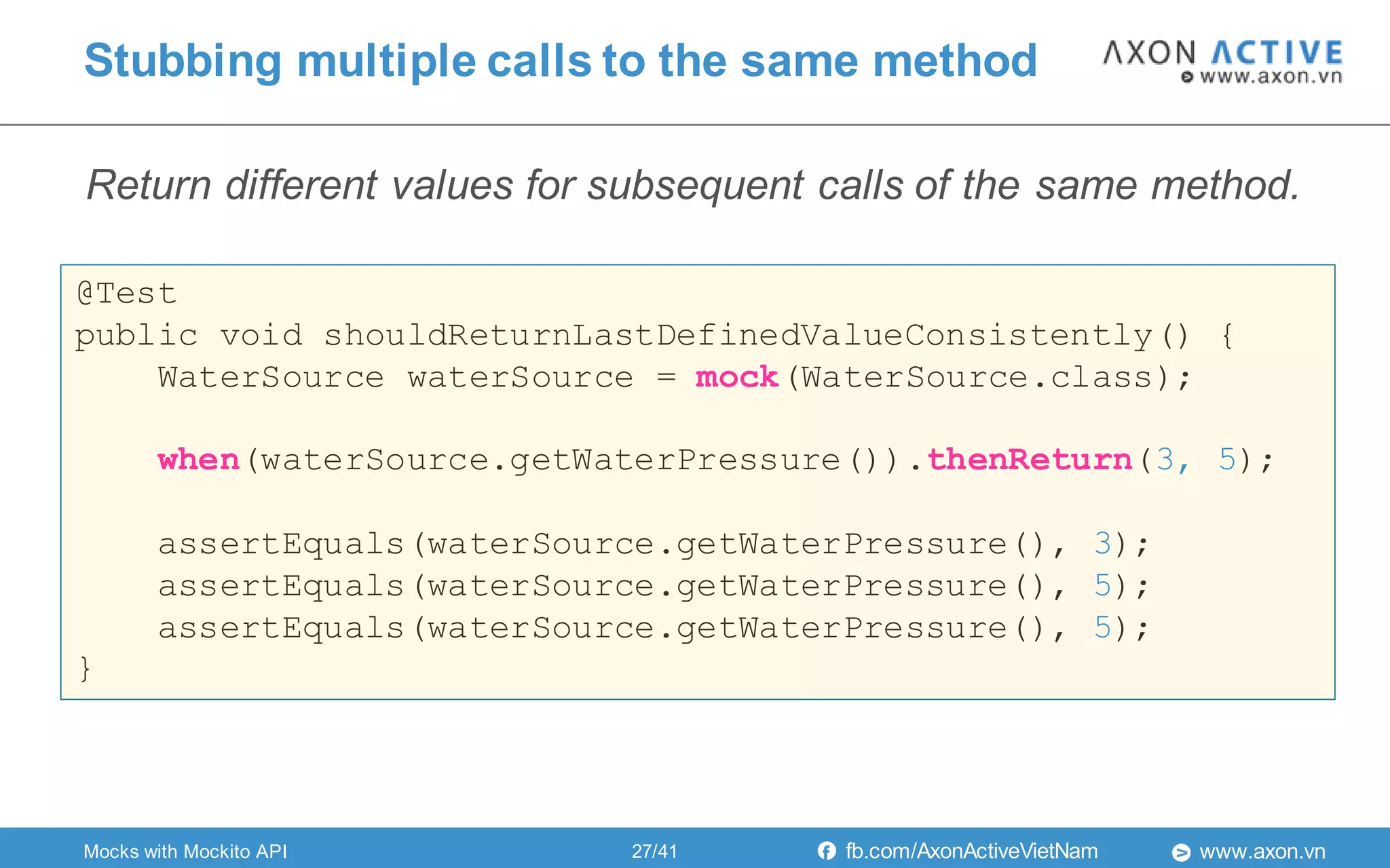 www.axon.vnfb.com/AxonActiveVietNam
Stubbing multiple calls to the same method
@Test
public void shouldReturnLastDefinedValueConsistently() {
WaterSource waterSource = mock(WaterSource.class);
when(waterSource.getWaterPressure()).thenReturn(3, 5);
assertEquals(waterSource.getWaterPressure(), 3);
assertEquals(waterSource.getWaterPressure(), 5);
assertEquals(waterSource.getWaterPressure(), 5);
}
Mocks with Mockito API
Return different values for subsequent calls of the same method.
27/41
 