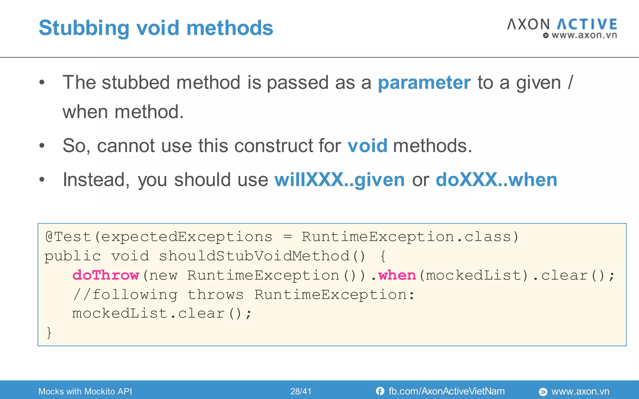www.axon.vnfb.com/AxonActiveVietNam
• The stubbed method is passed as a parameter to a given /
when method.
• So, cannot use this construct for void methods.
• Instead, you should use willXXX..given or doXXX..when
Stubbing void methods
@Test(expectedExceptions = RuntimeException.class)
public void shouldStubVoidMethod() {
doThrow(new RuntimeException()).when(mockedList).clear();
//following throws RuntimeException:
mockedList.clear();
}
Mocks with Mockito API 28/41
 