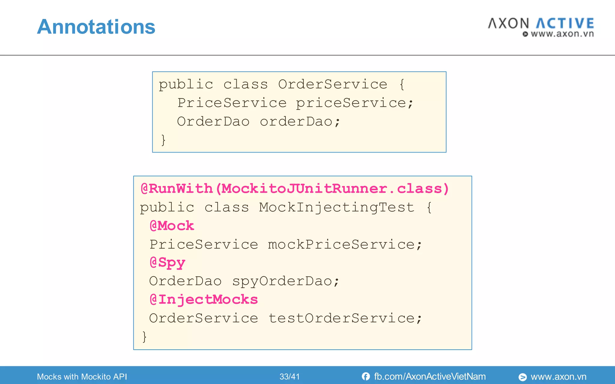 www.axon.vnfb.com/AxonActiveVietNam
public class OrderService {
PriceService priceService;
OrderDao orderDao;
}
@RunWith(MockitoJUnitRunner.class)
public class MockInjectingTest {
@Mock
PriceService mockPriceService;
@Spy
OrderDao spyOrderDao;
@InjectMocks
OrderService testOrderService;
}
Annotations
Mocks with Mockito API 33/41
 