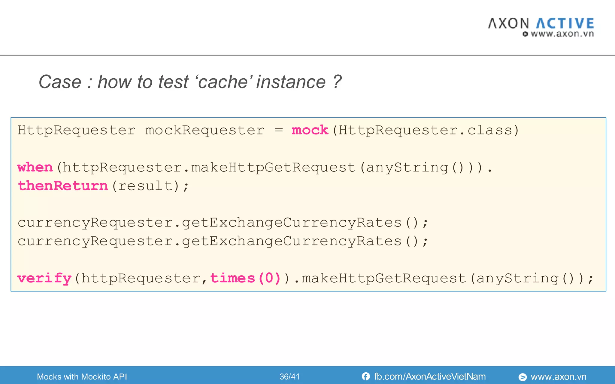 www.axon.vnfb.com/AxonActiveVietNam
HttpRequester mockRequester = mock(HttpRequester.class)
when(httpRequester.makeHttpGetRequest(anyString())).
thenReturn(result);
currencyRequester.getExchangeCurrencyRates();
currencyRequester.getExchangeCurrencyRates();
verify(httpRequester,times(0)).makeHttpGetRequest(anyString());
Mocks with Mockito API
Case : how to test ‘cache’ instance ?
36/41
 