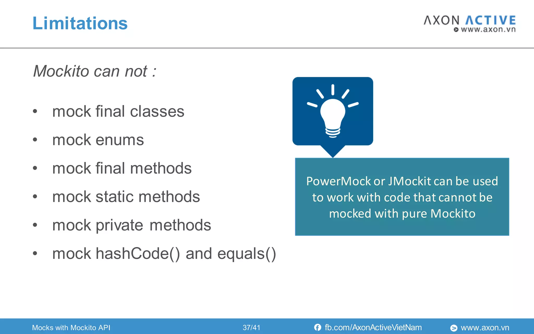 www.axon.vnfb.com/AxonActiveVietNam
• mock final classes
• mock enums
• mock final methods
• mock static methods
• mock private methods
• mock hashCode() and equals()
Mockito can not :
Limitations
PowerMock or JMockit can be used
to work with code that cannot be
mocked with pure Mockito
Mocks with Mockito API 37/41
 