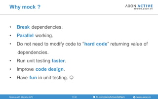 www.axon.vnfb.com/AxonActiveVietNam
Why mock ?
Mocks with Mockito API
• Break dependencies.
• Parallel working.
• Do not need to modify code to “hard code” returning value of
dependencies.
• Run unit testing faster.
• Improve code design.
• Have fun in unit testing. 
11/41
 