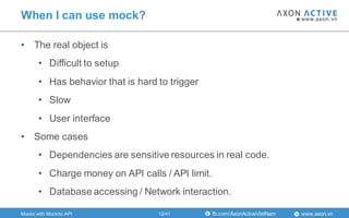 www.axon.vnfb.com/AxonActiveVietNam
• The real object is
• Difficult to setup
• Has behavior that is hard to trigger
• Slow
• User interface
• Some cases
• Dependencies are sensitive resources in real code.
• Charge money on API calls / API limit.
• Database accessing / Network interaction.
When I can use mock?
Mocks with Mockito API 12/41
 