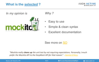 www.axon.vnfb.com/AxonActiveVietNam
In my opinion is
What is the selected ?
• Easy to use
• Simple & clean syntax
• Excellent documentation
See more on SO
Why ?
Mocks with Mockito API
“Mockito really cleans up the unit test by not requiring expectations. Personally, I much
prefer the Mockito API to the EasyMock API for that reason.” - Hamlet D'Arcy
16/41
 