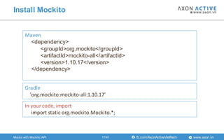 www.axon.vnfb.com/AxonActiveVietNam
Install Mockito
Maven
<dependency>
<groupId>org.mockito</groupId>
<artifactId>mockito-all</artifactId>
<version>1.10.17</version>
</dependency>
Gradle
'org.mockito:mockito-all:1.10.17'
In your code, import
import static org.mockito.Mockito.*;
Mocks with Mockito API 17/41
 