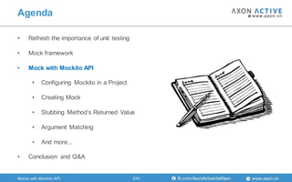 www.axon.vnfb.com/AxonActiveVietNam
• Refresh the importance of unit testing
• Mock framework
• Mock with Mockito API
• Configuring Mockito in a Project
• Creating Mock
• Stubbing Method‟s Returned Value
• Argument Matching
• And more...
• Conclusion and Q&A
Mocks with Mockito API
Agenda
2/41
 