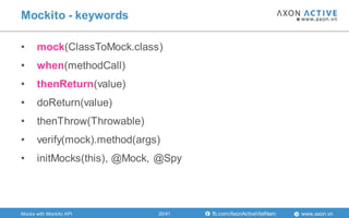 www.axon.vnfb.com/AxonActiveVietNam
• mock(ClassToMock.class)
• when(methodCall)
• thenReturn(value)
• doReturn(value)
• thenThrow(Throwable)
• verify(mock).method(args)
• initMocks(this), @Mock, @Spy
Mockito - keywords
Mocks with Mockito API 20/41
 