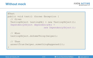 www.axon.vnfb.com/AxonActiveVietNam
Without mock
@Test
public void test() throws Exception {
// Given
TestingObject testingObj = new TestingObject();
DependencyObject dependencyObj =
new DependencyObject();
// When
testingObject.doSomeThing(helper);
// Then
assertTrue(helper.somethingHappened());
}
Mocks with Mockito API 21/41
 