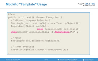 www.axon.vnfb.com/AxonActiveVietNam
Mockito "Template" Usage
@Test
public void test() throws Exception {
// Given (prepare behavior)
TestingObject testingObj = new TestingObject();
DependencyObject mockObj =
mock(DependencyObject.class);
when(mockObj.domesomething()).thenReturn(“A”);
// When
testingObject.doSomeThing(helper);
// Then (verify)
assertTrue(helper.somethingHappened());
}
Mocks with Mockito API 22/41
 