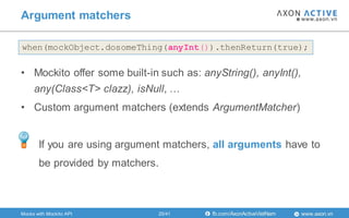 www.axon.vnfb.com/AxonActiveVietNam
Argument matchers
when(mockObject.dosomeThing(anyInt()).thenReturn(true);
• Mockito offer some built-in such as: anyString(), anyInt(),
any(Class<T> clazz), isNull, …
• Custom argument matchers (extends ArgumentMatcher)
If you are using argument matchers, all arguments have to
be provided by matchers.
Mocks with Mockito API 25/41
 