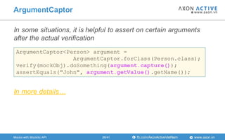 www.axon.vnfb.com/AxonActiveVietNam
In some situations, it is helpful to assert on certain arguments
after the actual verification
ArgumentCaptor
Mocks with Mockito API
ArgumentCaptor<Person> argument =
ArgumentCaptor.forClass(Person.class);
verify(mockObj).doSomething(argument.capture());
assertEquals("John", argument.getValue().getName());
In more details…
26/41
 