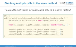 www.axon.vnfb.com/AxonActiveVietNam
Stubbing multiple calls to the same method
@Test
public void shouldReturnLastDefinedValueConsistently() {
WaterSource waterSource = mock(WaterSource.class);
when(waterSource.getWaterPressure()).thenReturn(3, 5);
assertEquals(waterSource.getWaterPressure(), 3);
assertEquals(waterSource.getWaterPressure(), 5);
assertEquals(waterSource.getWaterPressure(), 5);
}
Mocks with Mockito API
Return different values for subsequent calls of the same method.
27/41
 